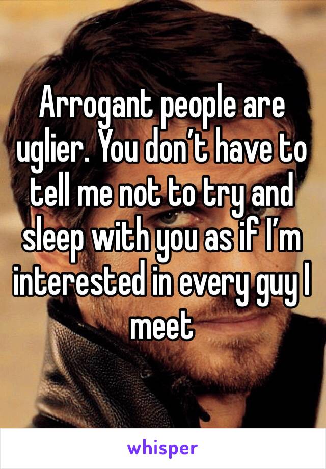 Arrogant people are uglier. You don’t have to tell me not to try and sleep with you as if I’m interested in every guy I meet 