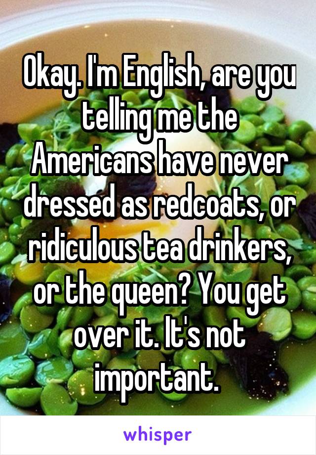 Okay. I'm English, are you telling me the Americans have never dressed as redcoats, or ridiculous tea drinkers, or the queen? You get over it. It's not important. 