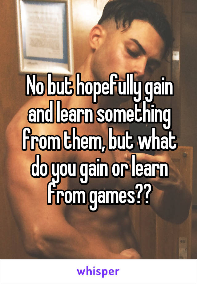 No but hopefully gain and learn something from them, but what do you gain or learn from games??