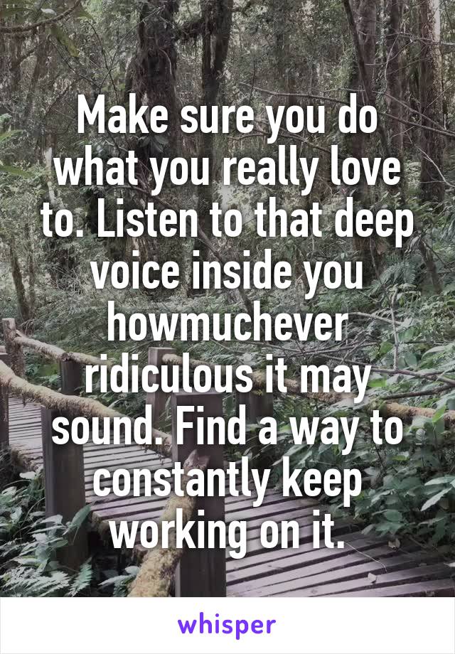Make sure you do what you really love to. Listen to that deep voice inside you howmuchever ridiculous it may sound. Find a way to constantly keep working on it.