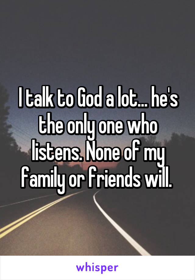 I talk to God a lot... he's the only one who listens. None of my family or friends will. 