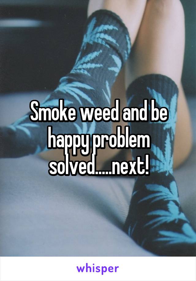 Smoke weed and be happy problem solved.....next!