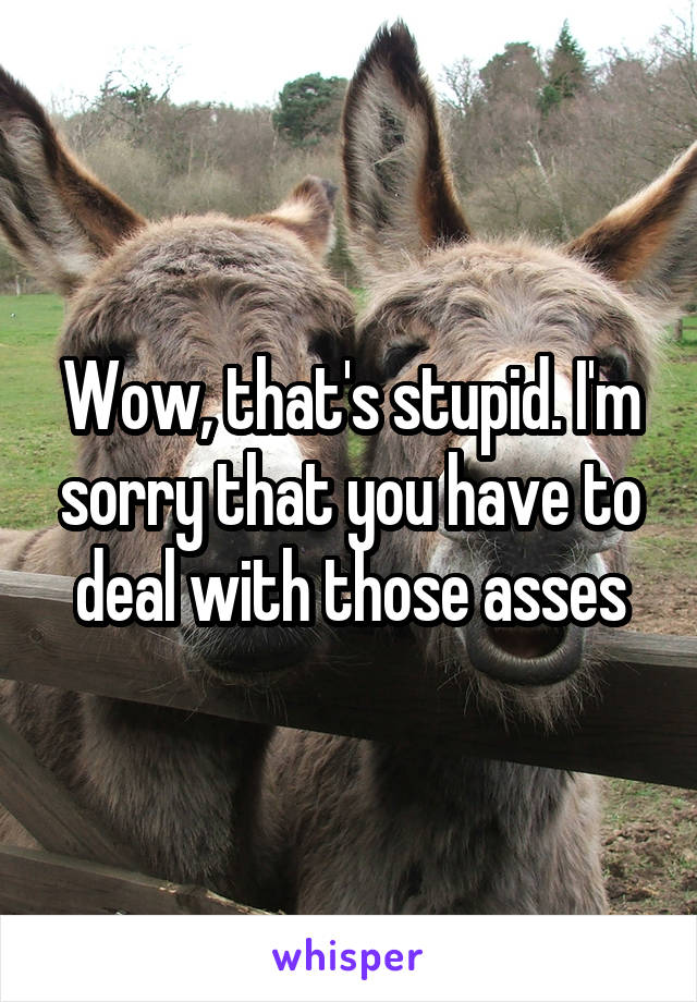 Wow, that's stupid. I'm sorry that you have to deal with those asses
