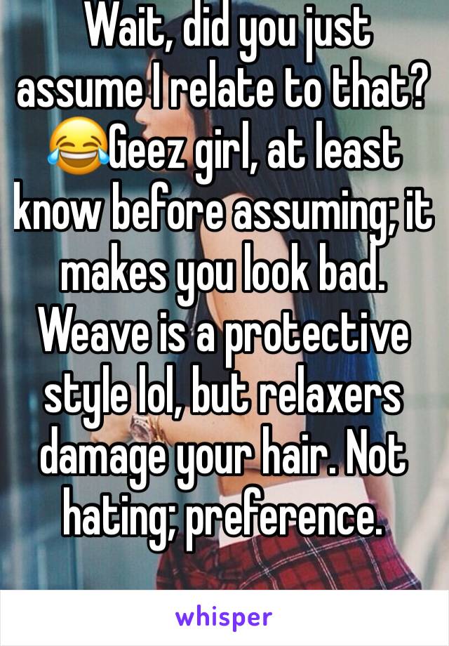  Wait, did you just assume I relate to that? 😂Geez girl, at least know before assuming; it makes you look bad. Weave is a protective style lol, but relaxers damage your hair. Not hating; preference. 