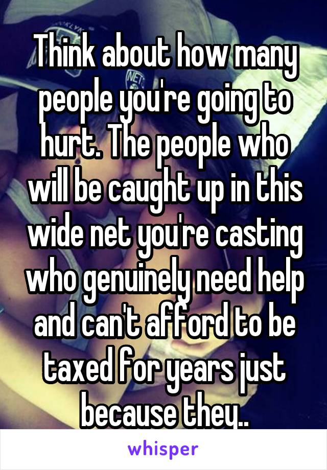 Think about how many people you're going to hurt. The people who will be caught up in this wide net you're casting who genuinely need help and can't afford to be taxed for years just because they..