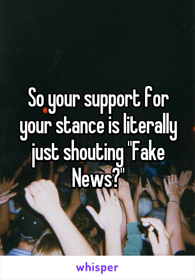 So your support for your stance is literally just shouting "Fake News?"