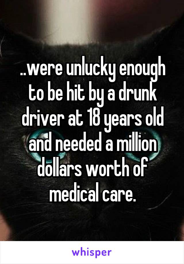 ..were unlucky enough to be hit by a drunk driver at 18 years old and needed a million dollars worth of medical care.