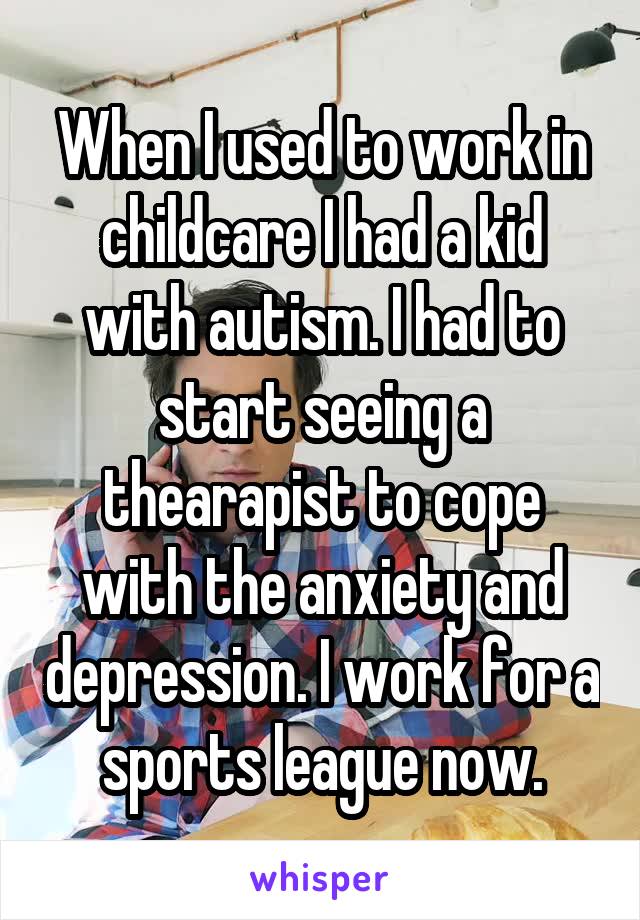 When I used to work in childcare I had a kid with autism. I had to start seeing a thearapist to cope with the anxiety and depression. I work for a sports league now.