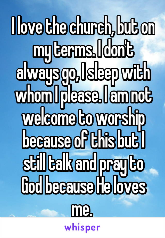 I love the church, but on my terms. I don't always go, I sleep with whom I please. I am not welcome to worship because of this but I still talk and pray to God because He loves me. 