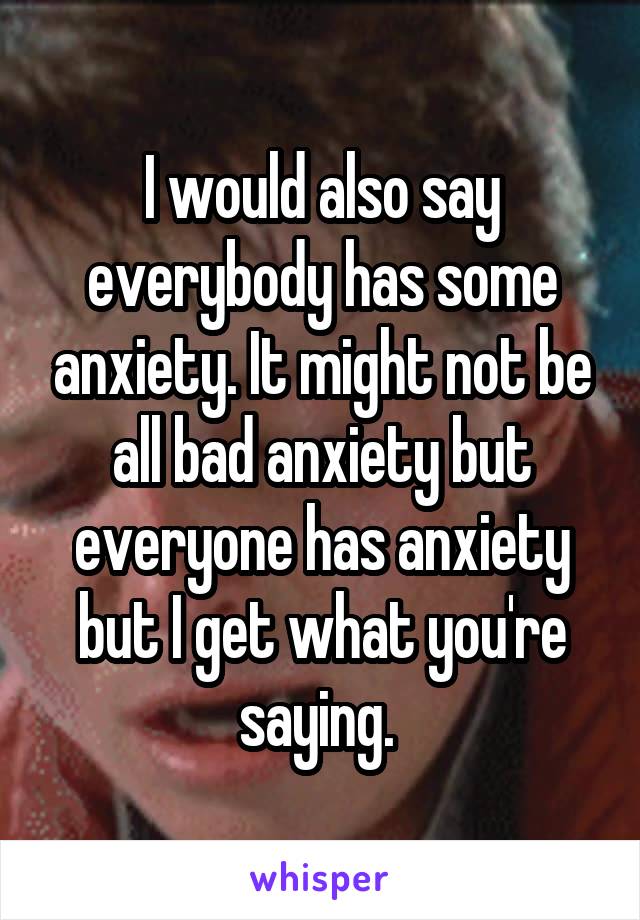 I would also say everybody has some anxiety. It might not be all bad anxiety but everyone has anxiety but I get what you're saying. 