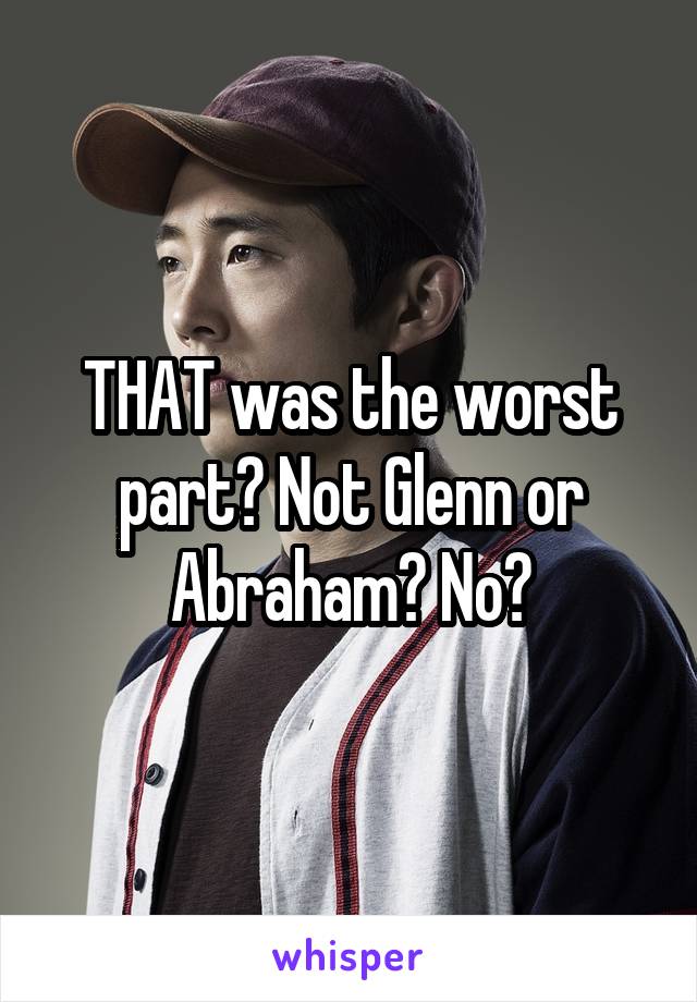 THAT was the worst part? Not Glenn or Abraham? No?