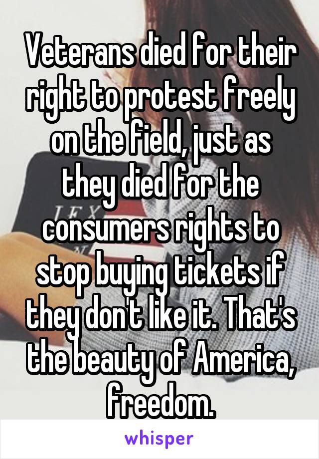 Veterans died for their right to protest freely on the field, just as they died for the consumers rights to stop buying tickets if they don't like it. That's the beauty of America, freedom.