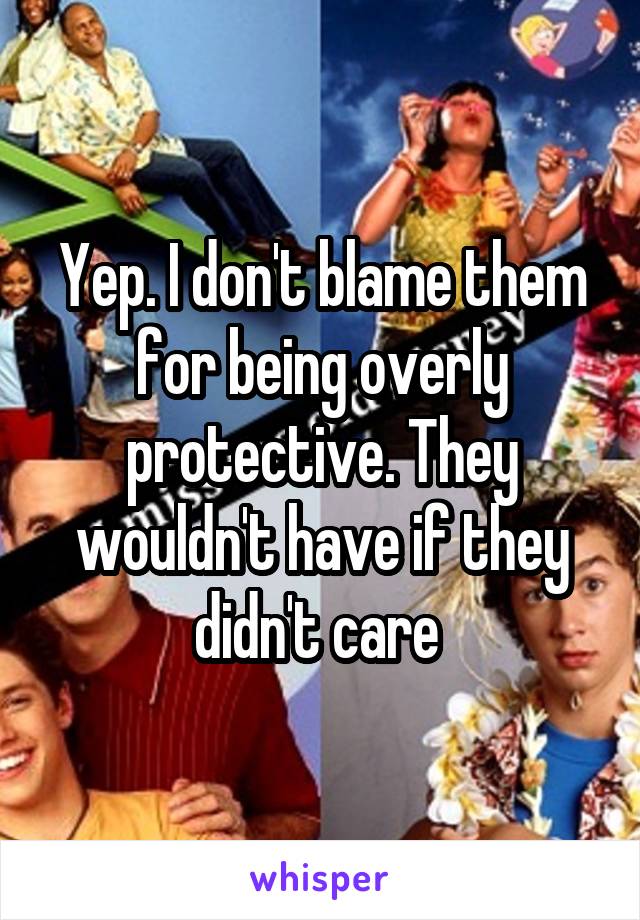 Yep. I don't blame them for being overly protective. They wouldn't have if they didn't care 