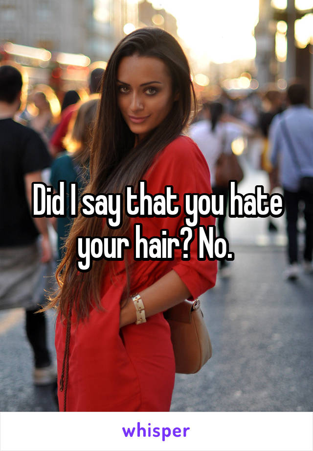 Did I say that you hate your hair? No. 