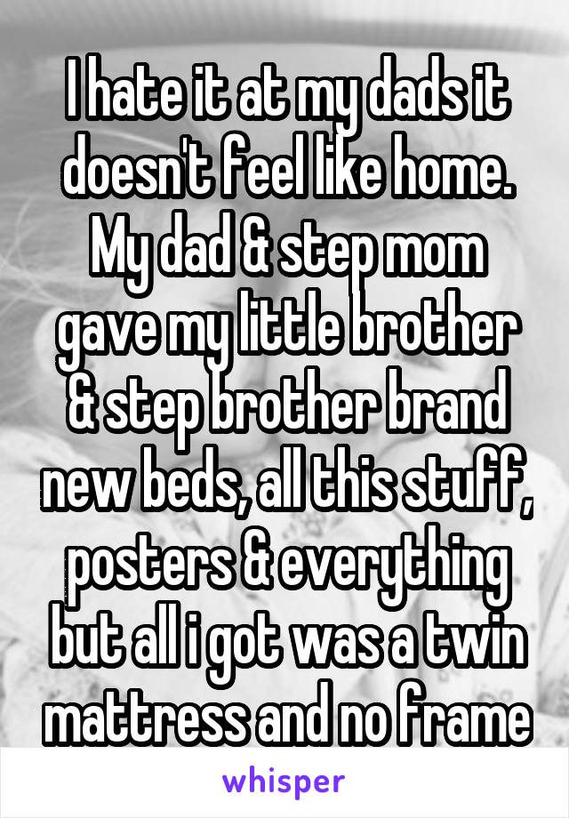 I hate it at my dads it doesn't feel like home. My dad & step mom gave my little brother & step brother brand new beds, all this stuff, posters & everything but all i got was a twin mattress and no frame