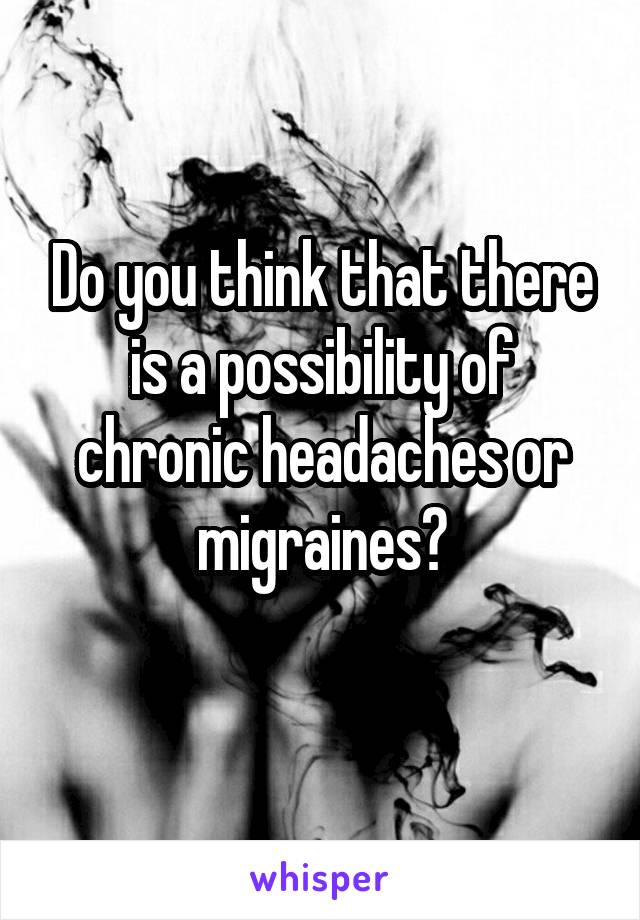 Do you think that there is a possibility of chronic headaches or migraines?
