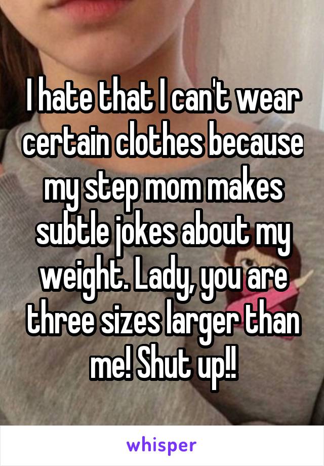 I hate that I can't wear certain clothes because my step mom makes subtle jokes about my weight. Lady, you are three sizes larger than me! Shut up!!