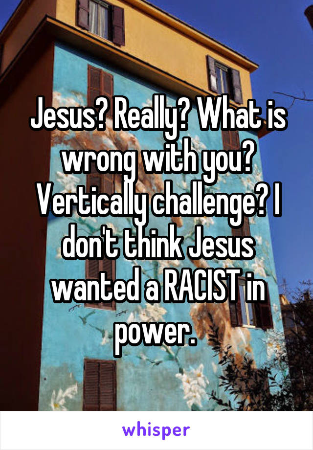 Jesus? Really? What is wrong with you? Vertically challenge? I don't think Jesus wanted a RACIST in power. 