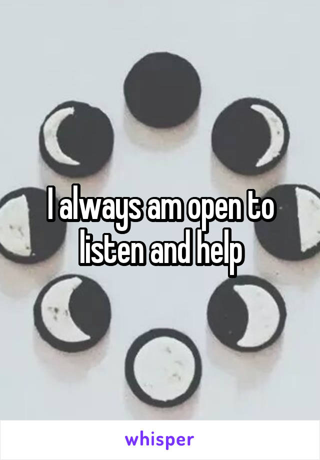 I always am open to listen and help
