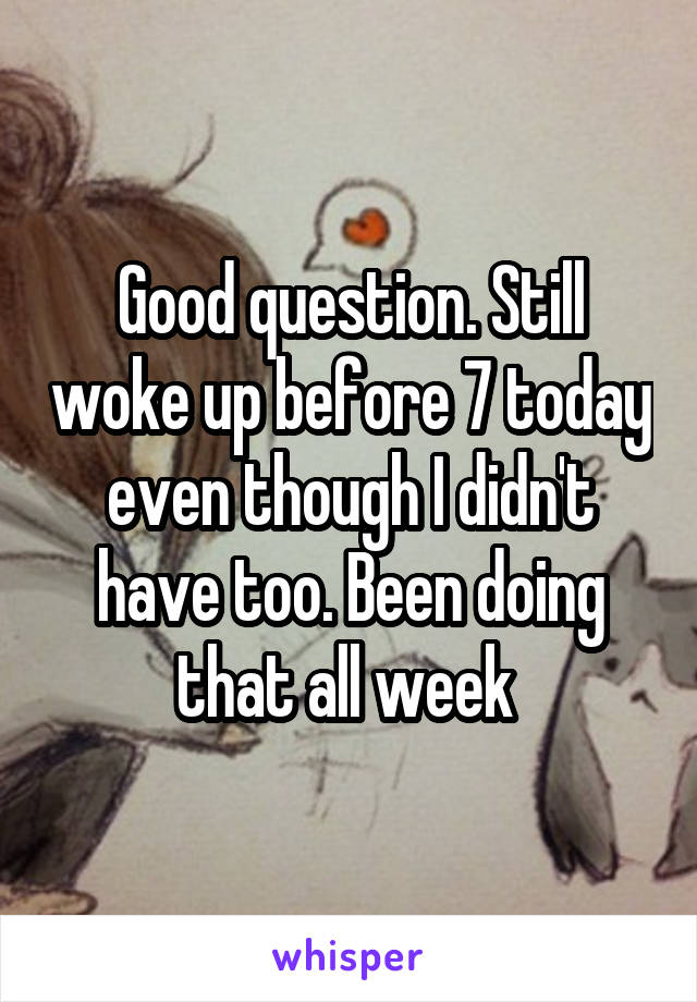 Good question. Still woke up before 7 today even though I didn't have too. Been doing that all week 