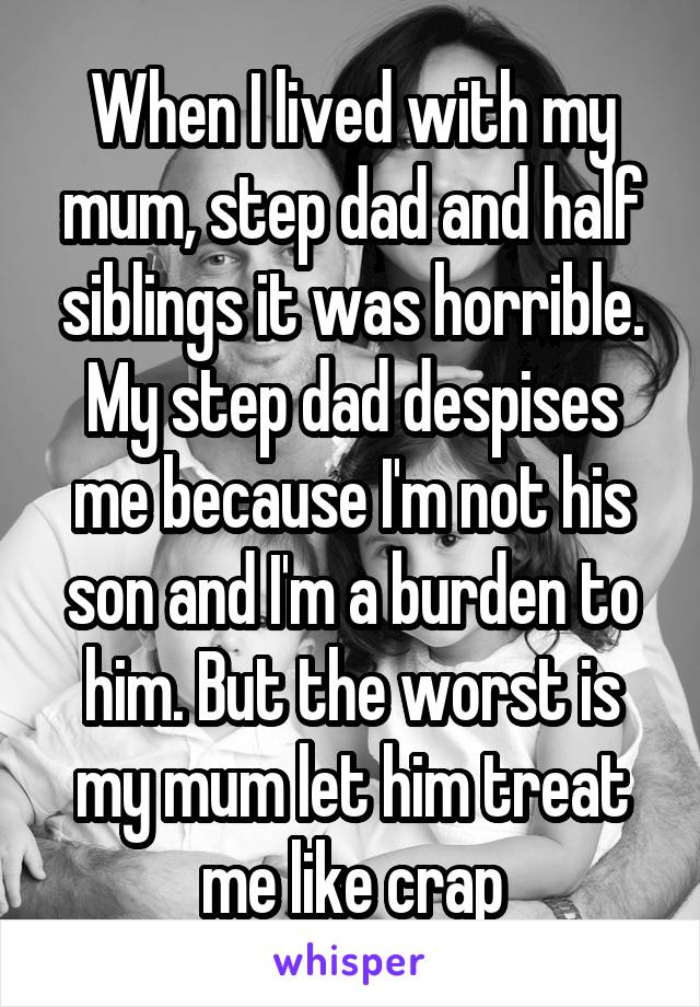 When I lived with my mum, step dad and half siblings it was horrible. My step dad despises me because I'm not his son and I'm a burden to him. But the worst is my mum let him treat me like crap