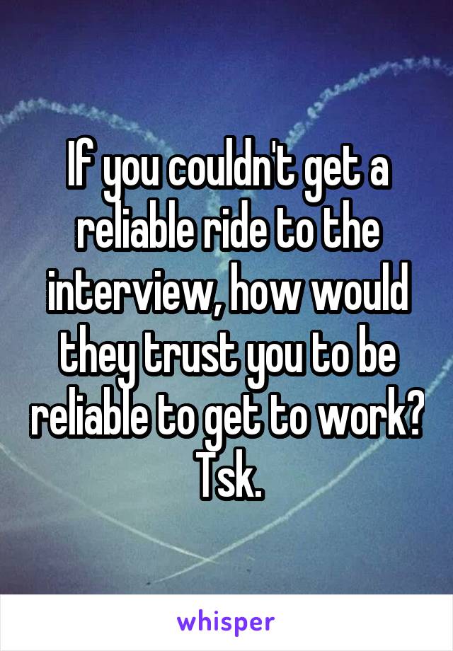If you couldn't get a reliable ride to the interview, how would they trust you to be reliable to get to work? Tsk.