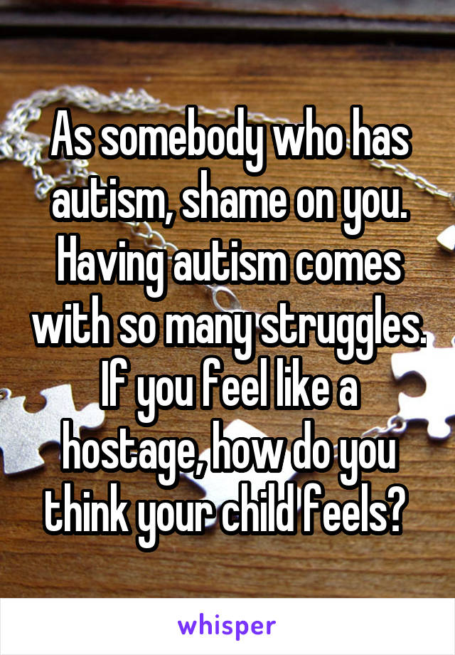 As somebody who has autism, shame on you. Having autism comes with so many struggles. If you feel like a hostage, how do you think your child feels? 