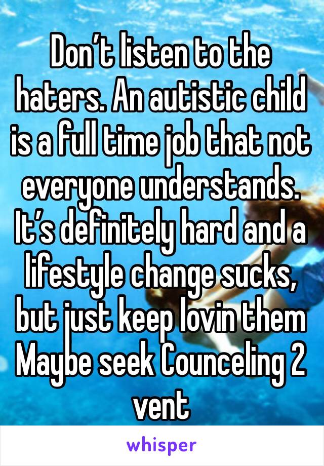 Don’t listen to the haters. An autistic child is a full time job that not everyone understands. It’s definitely hard and a lifestyle change sucks, but just keep lovin them Maybe seek Counceling 2 vent