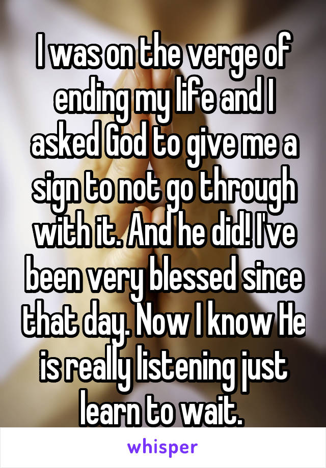 I was on the verge of ending my life and I asked God to give me a sign to not go through with it. And he did! I've been very blessed since that day. Now I know He is really listening just learn to wait. 