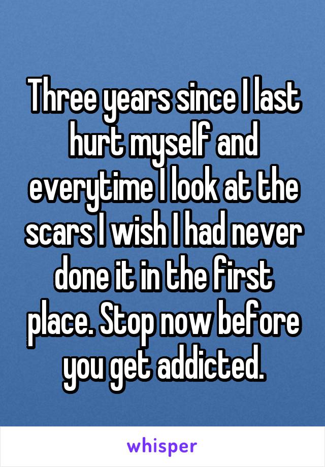 Three years since I last hurt myself and everytime I look at the scars I wish I had never done it in the first place. Stop now before you get addicted.