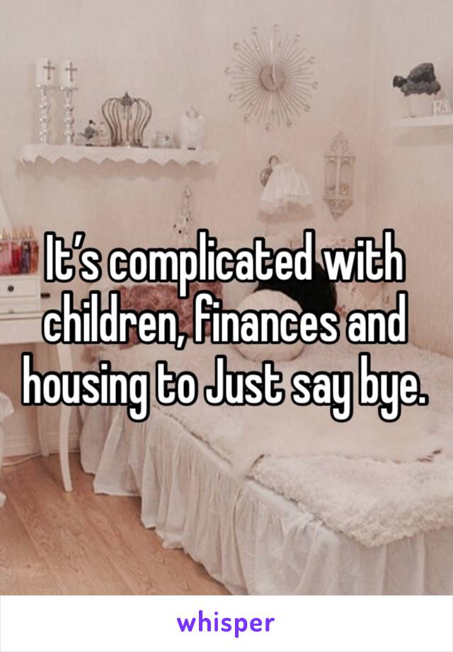 It’s complicated with children, finances and housing to Just say bye.