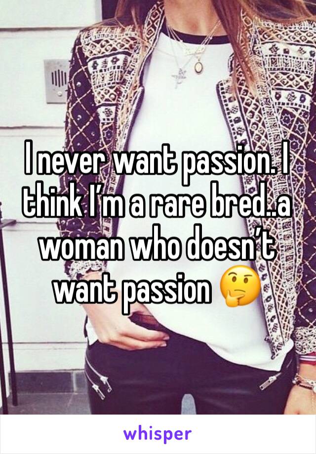 I never want passion. I think I’m a rare bred..a woman who doesn’t want passion 🤔