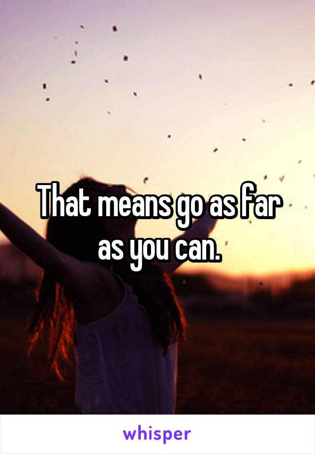 That means go as far as you can.
