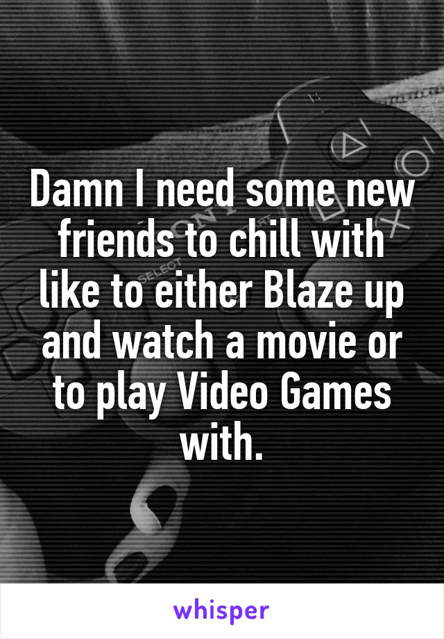 Damn I need some new friends to chill with like to either Blaze up and watch a movie or to play Video Games with.