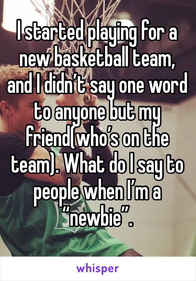 I started playing for a new basketball team, and I didn’t say one word to anyone but my friend(who’s on the team). What do I say to people when I’m a “newbie”.