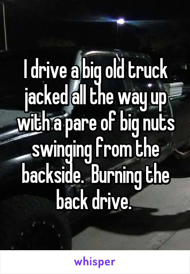 I drive a big old truck jacked all the way up with a pare of big nuts swinging from the backside.  Burning the back drive. 