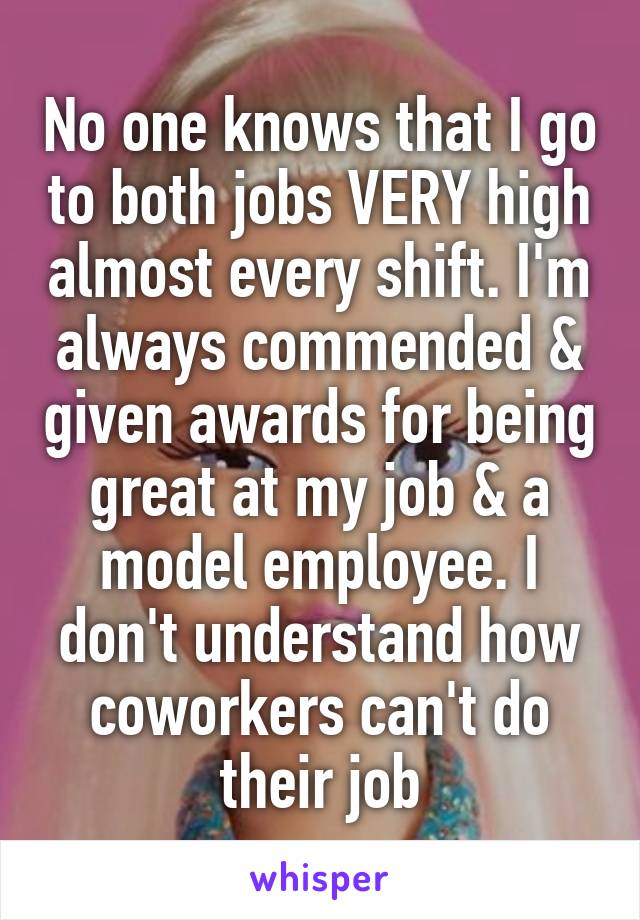 No one knows that I go to both jobs VERY high almost every shift. I'm always commended & given awards for being great at my job & a model employee. I don't understand how coworkers can't do their job