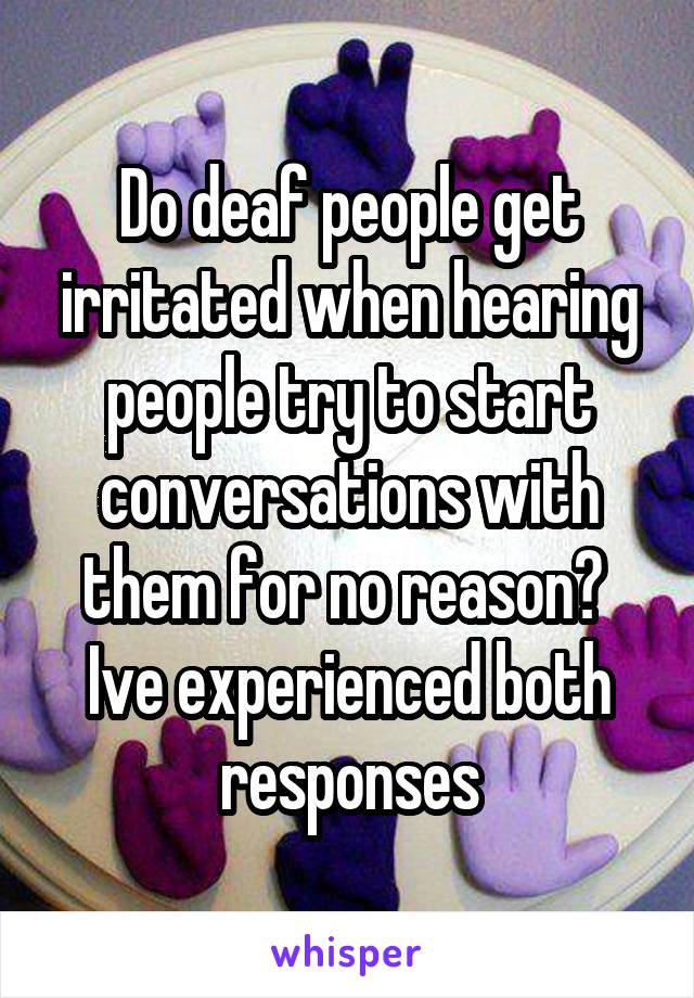 Do deaf people get irritated when hearing people try to start conversations with them for no reason? 
Ive experienced both responses