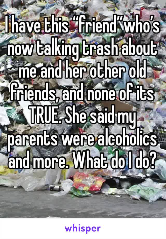 I have this “friend”who’s now talking trash about me and her other old friends, and none of its TRUE. She said my parents were alcoholics and more. What do I do?