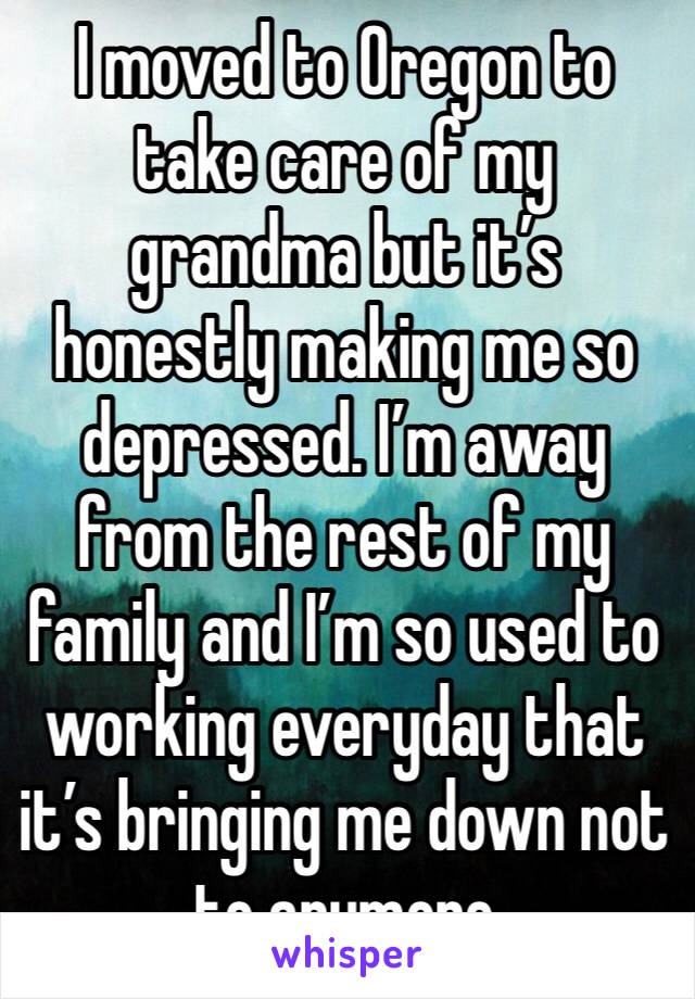 I moved to Oregon to take care of my grandma but it’s honestly making me so depressed. I’m away from the rest of my family and I’m so used to working everyday that it’s bringing me down not to anymore