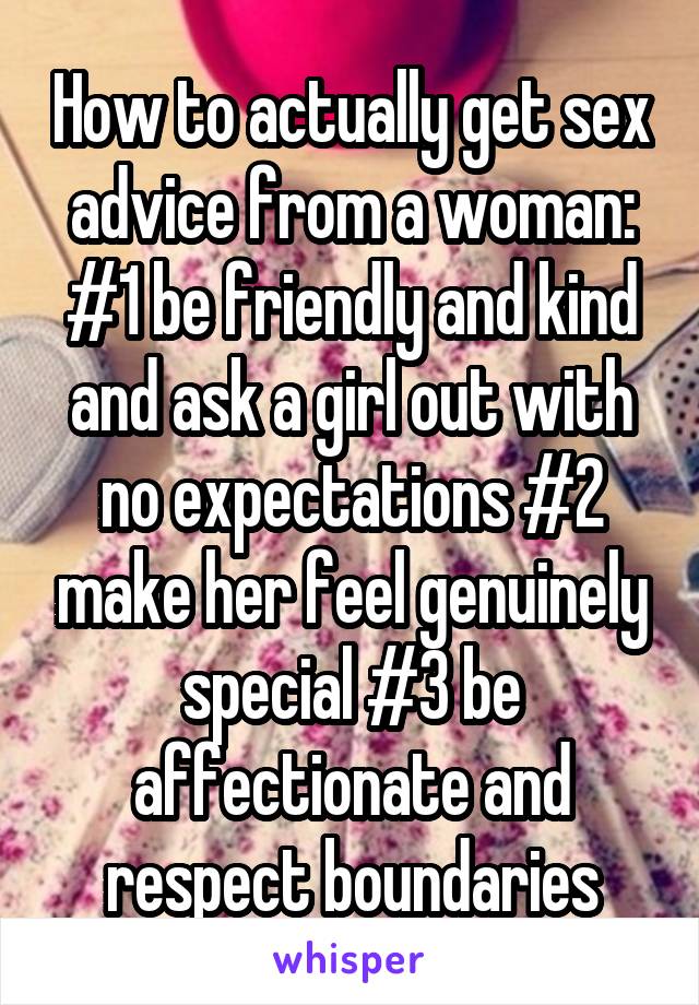 How to actually get sex advice from a woman: #1 be friendly and kind and ask a girl out with no expectations #2 make her feel genuinely special #3 be affectionate and respect boundaries
