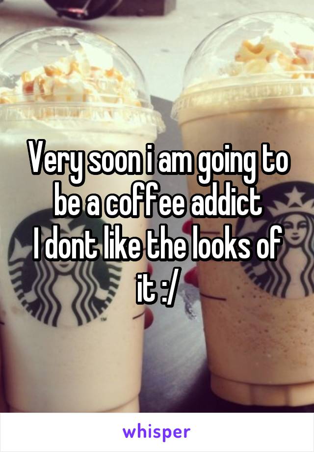 Very soon i am going to be a coffee addict
I dont like the looks of it :/