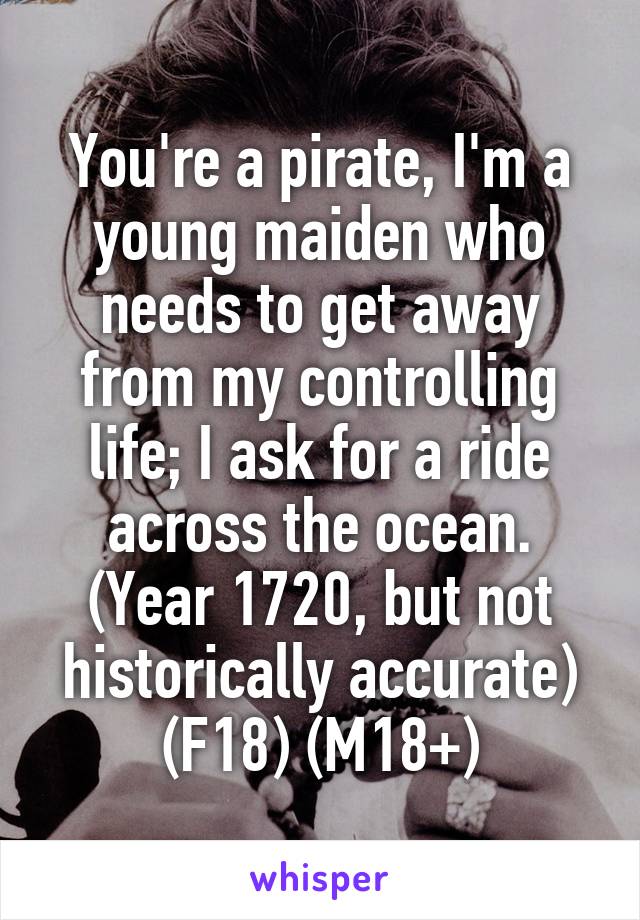 You're a pirate, I'm a young maiden who needs to get away from my controlling life; I ask for a ride across the ocean.
(Year 1720, but not historically accurate)
(F18) (M18+)