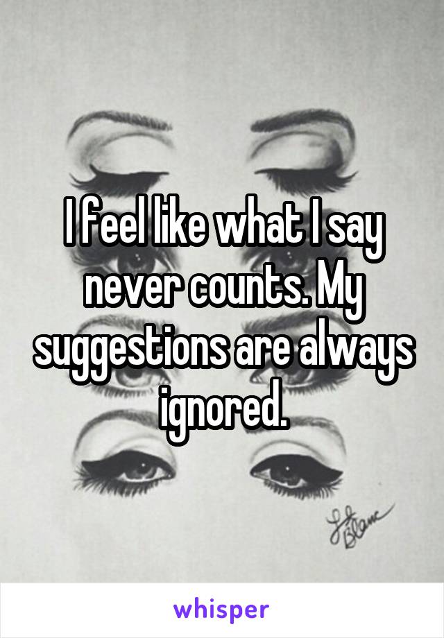 I feel like what I say never counts. My suggestions are always ignored.