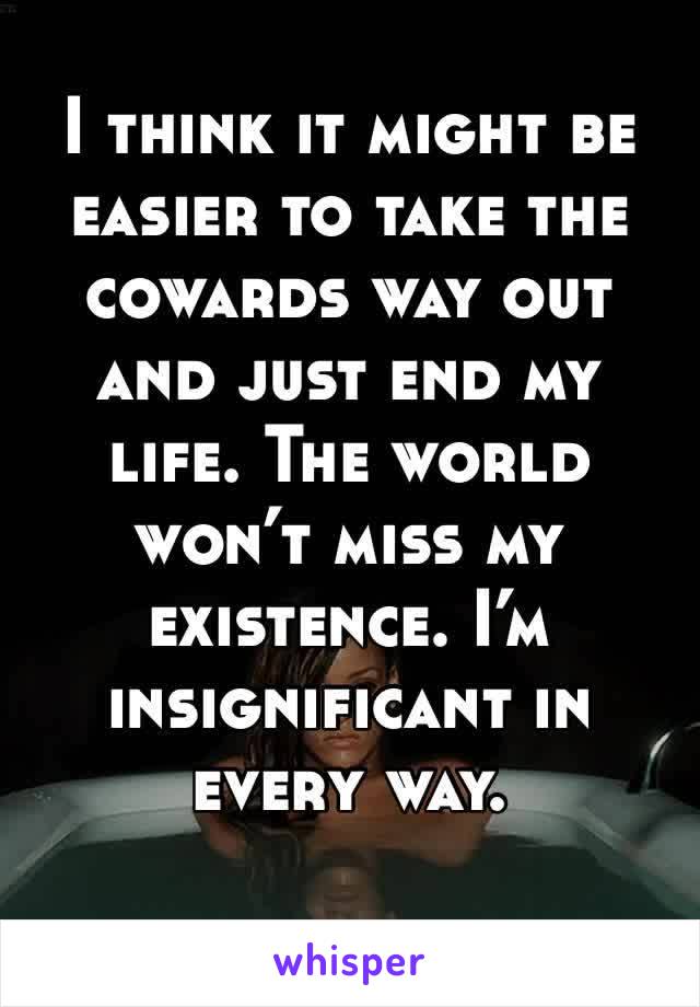 I think it might be easier to take the cowards way out and just end my life. The world won’t miss my existence. I’m insignificant in every way. 