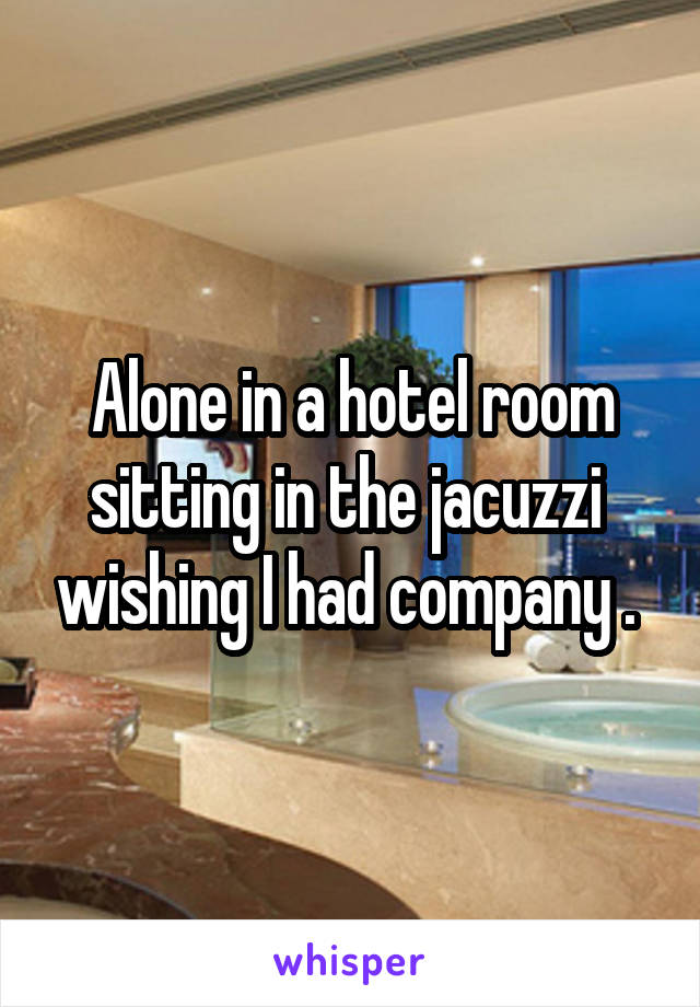 Alone in a hotel room sitting in the jacuzzi  wishing I had company . 