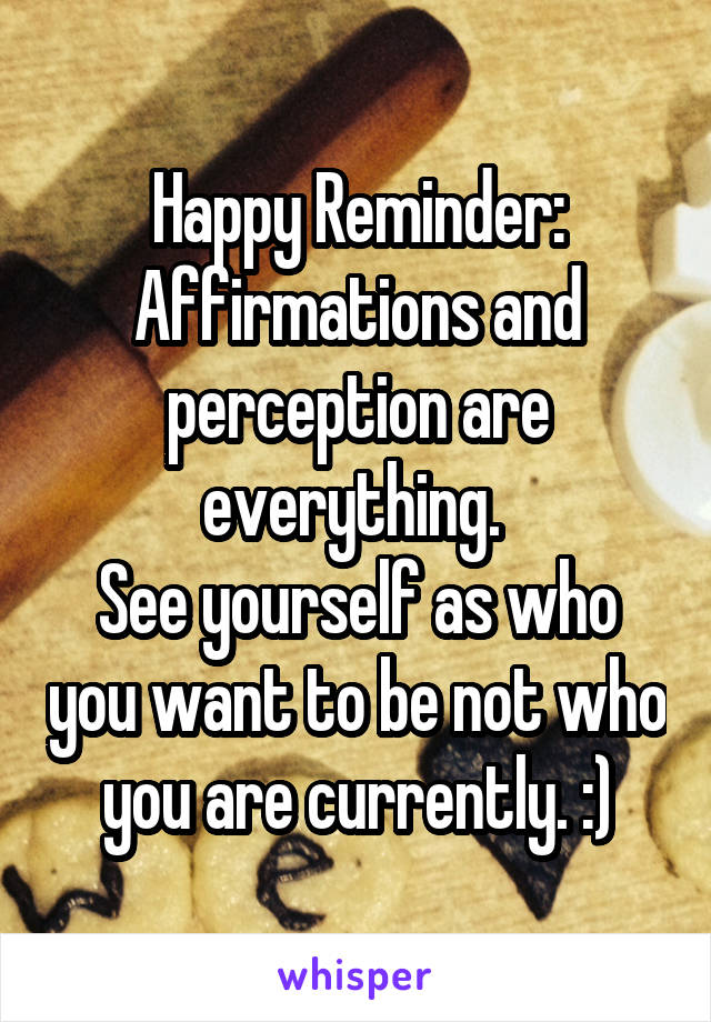 Happy Reminder:
Affirmations and perception are everything. 
See yourself as who you want to be not who you are currently. :)