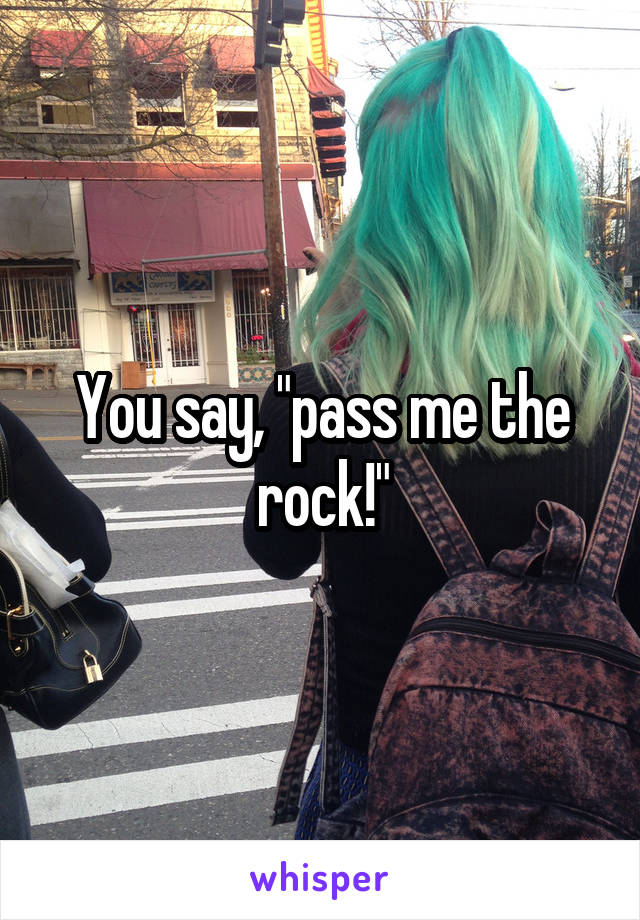 You say, "pass me the rock!"