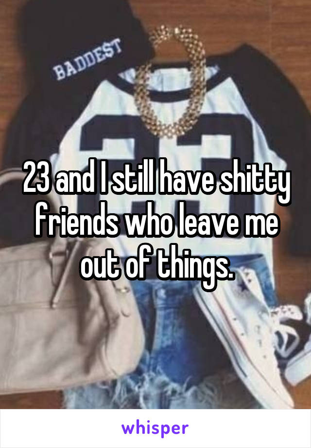 23 and I still have shitty friends who leave me out of things.