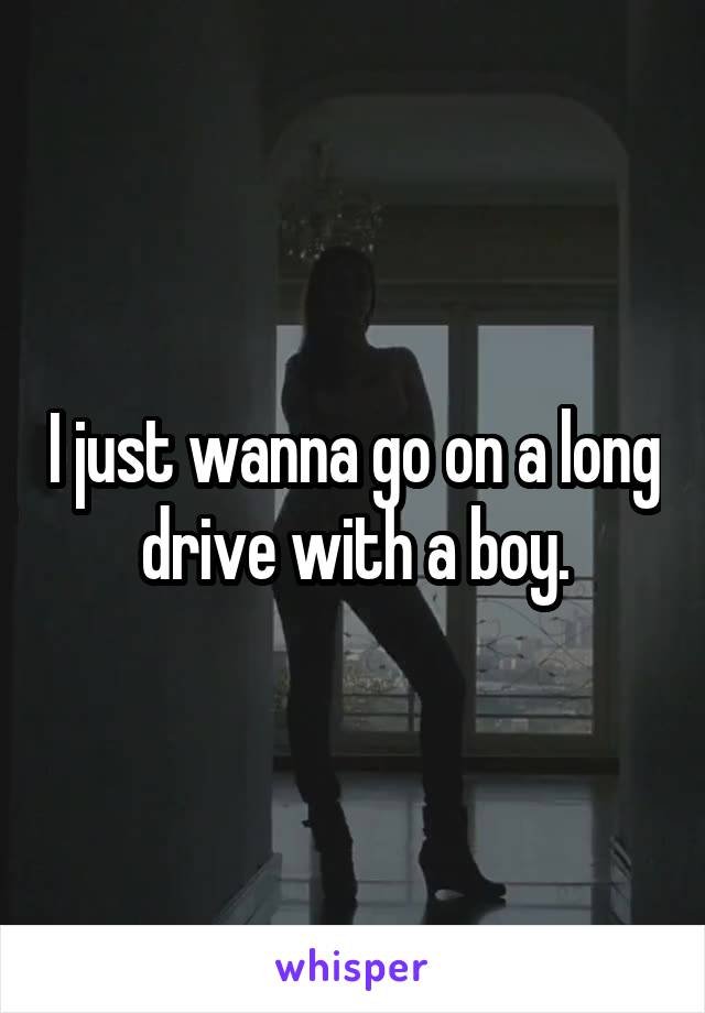 I just wanna go on a long drive with a boy.